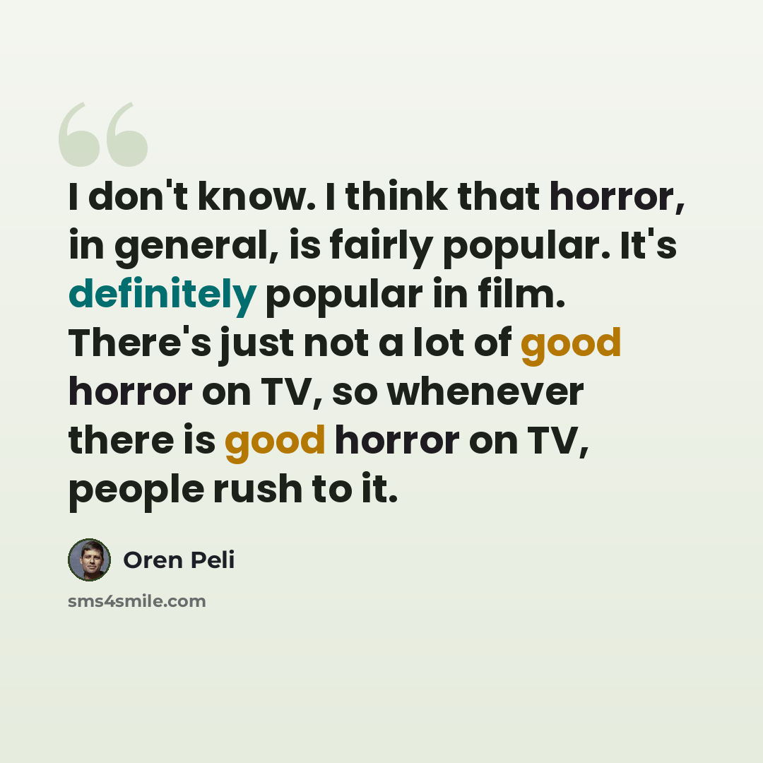 “I don't know. I think that horror, in general, is fairly popular. It's definitely popular in film. There's just not a lot of good horror on TV, so whenever there is good horror on TV, people rush to it.” quote by Oren Peli