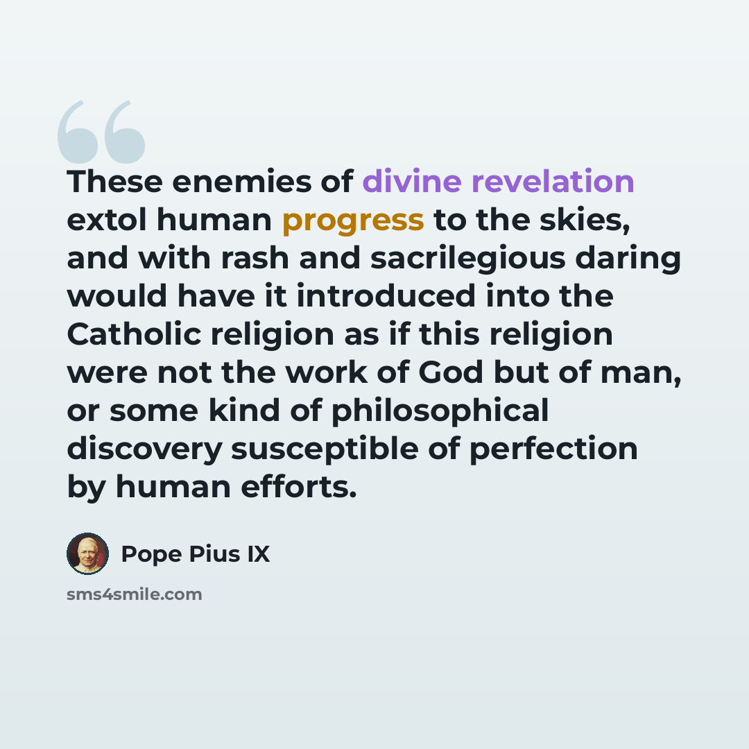 “These enemies of divine revelation extol human progress to the skies, and with rash and sacrilegious daring would have it introduced into the Catholic religion as if this religion were not the work of God but of man, or some kind of philosophical discovery susceptible of perfection by human efforts.” quote by Pope Pius IX
