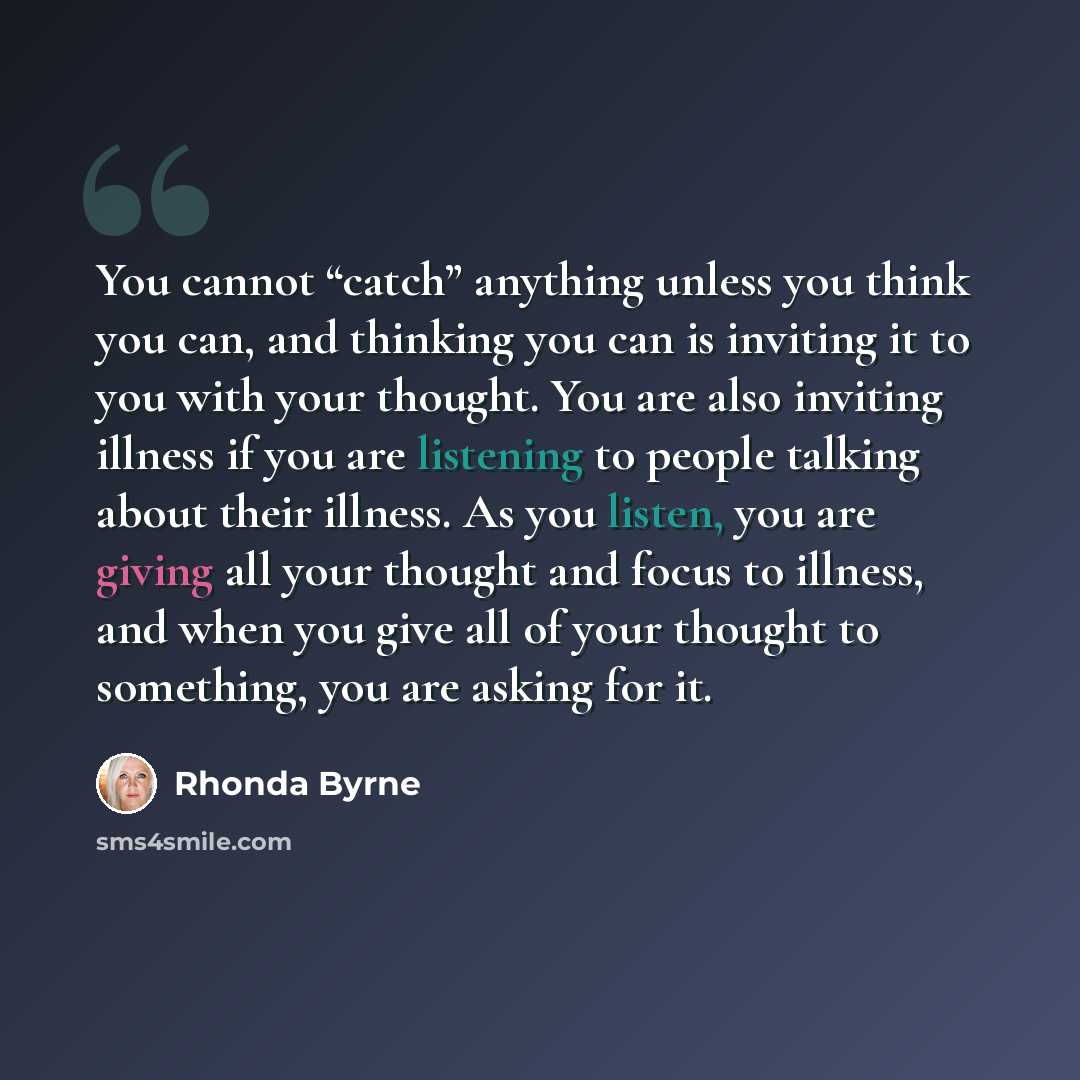 “You cannot “catch” anything unless you think you can, and thinking you can is inviting it to you with your thought. You are also inviting illness if you are listening to people talking about their illness. As you listen, you are giving all your thought and focus to illness, and when you give all…” quote by Rhonda Byrne