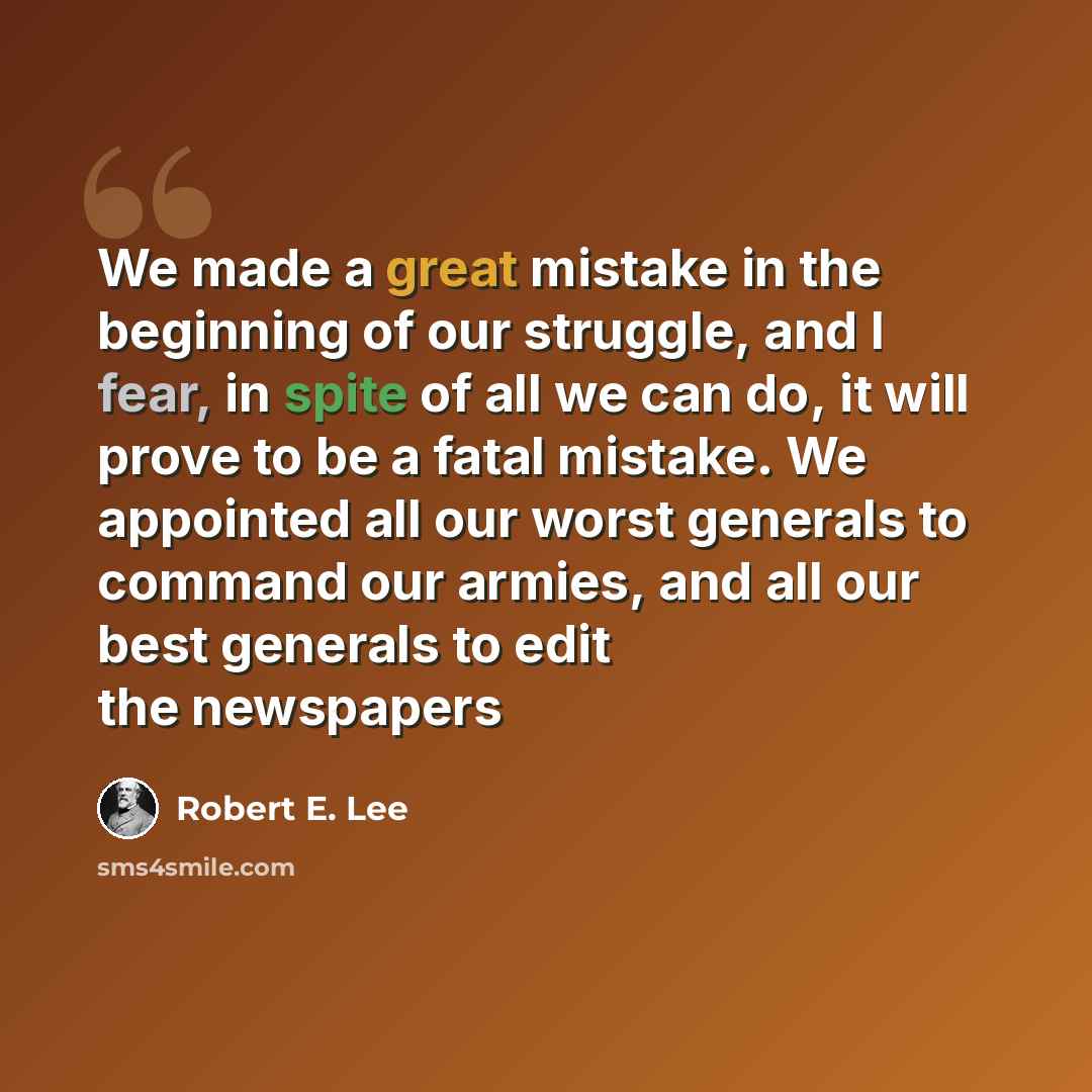 “We made a great mistake in the beginning of our struggle, and I fear, in spite of all we can do, it will prove to be a fatal mistake. We appointed all our worst generals to command our armies, and all our best generals to edit the newspapers” quote by Robert E. Lee