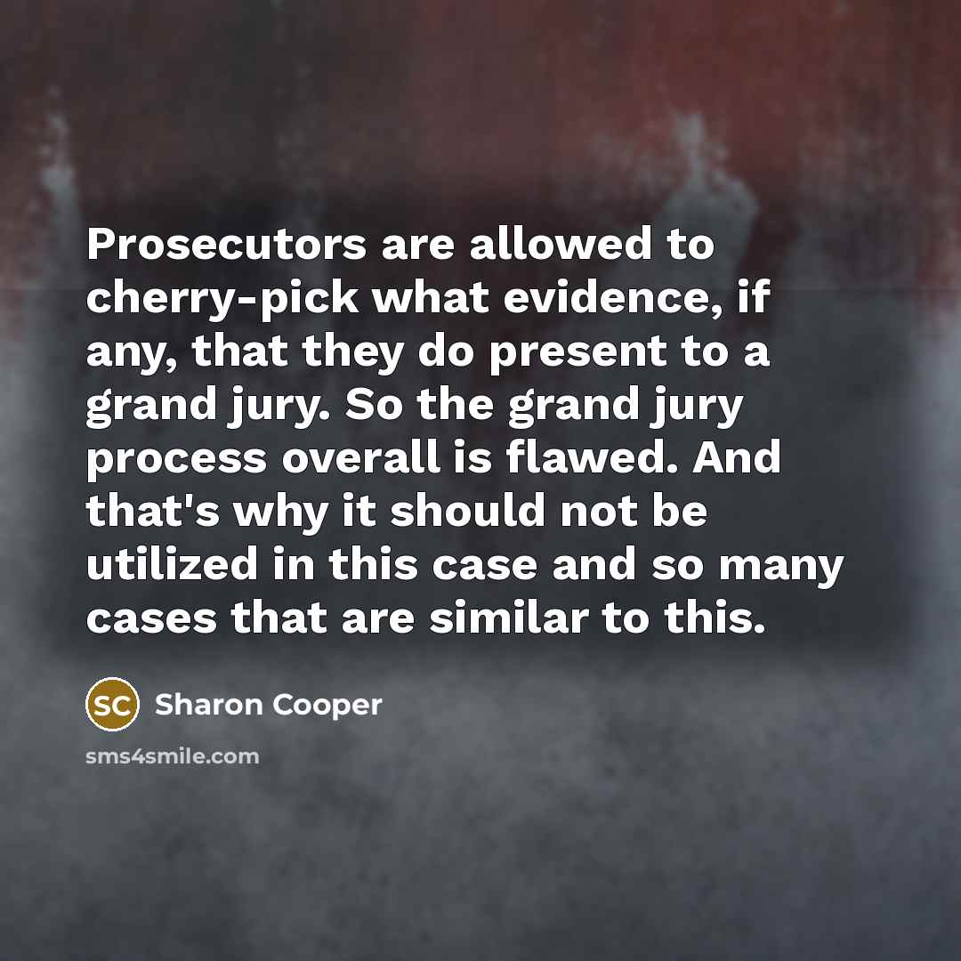 “Prosecutors are allowed to cherry-pick what evidence, if any, that they do present to a grand jury. So the grand jury process overall is flawed. And that's why it should not be utilized in this case and so many cases that are similar to this.” quote by Sharon Cooper