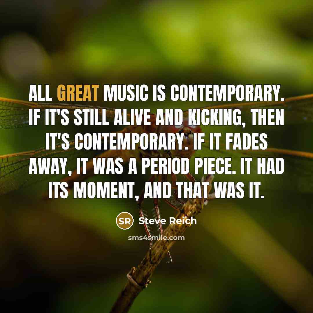 “All great music is contemporary. If it's still alive and kicking, then it's contemporary. If it fades away, it was a period piece. It had its moment, and that was it.” quote by Steve Reich