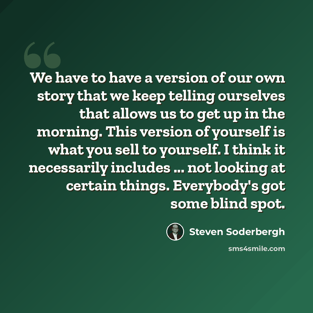 “We have to have a version of our own story that we keep telling ourselves that allows us to get up in the morning. This version of yourself is what you sell to yourself. I think it necessarily includes ... not looking at certain things. Everybody's got some blind spot.” quote by Steven Soderbergh