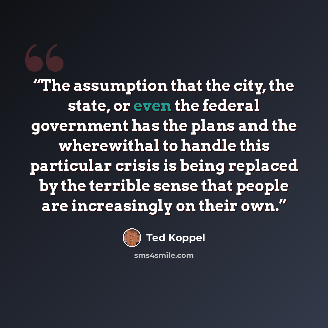 “The assumption that the city, the state, or even the federal government has the plans and the wherewithal to handle this particular crisis is being replaced by the terrible sense that people are increasingly on their own.” quote by Ted Koppel