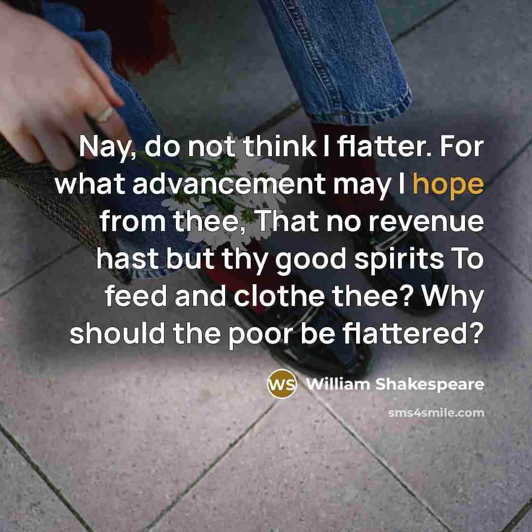 “Nay, do not think I flatter. For what advancement may I hope from thee, That no revenue hast but thy good spirits To feed and clothe thee? Why should the poor be flattered?” quote by William Shakespeare