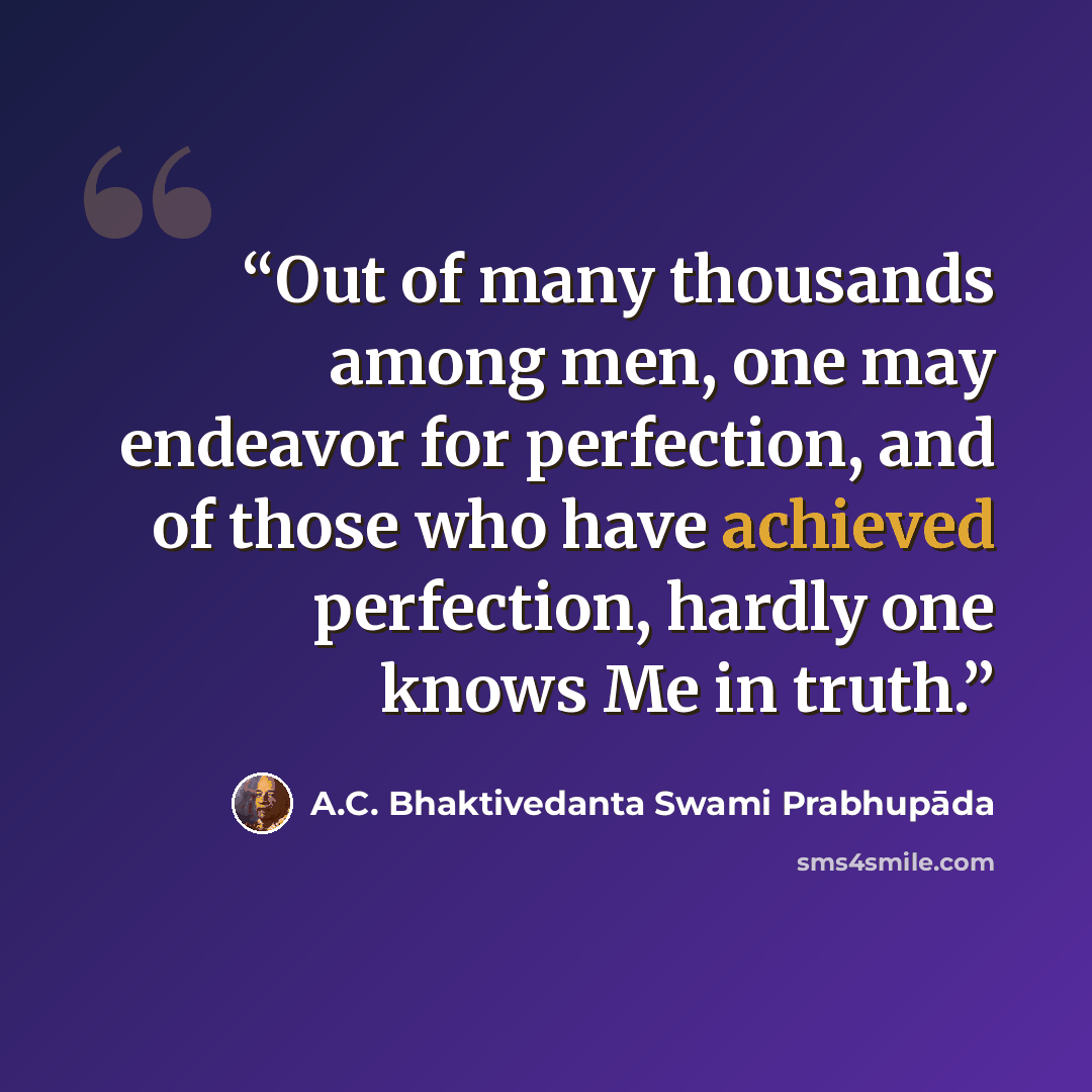“Out of many thousands among men, one may endeavor for perfection, and of those who have achieved perfection, hardly one knows Me in truth.” quote by A.C. Bhaktivedanta Swami Prabhupāda