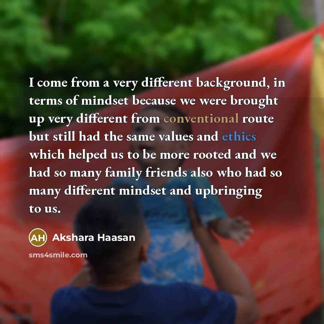“I come from a very different background, in terms of mindset because we were brought up very different from conventional route but still had the same values and ethics which helped us to be more rooted and we had so many family friends also who had so many different mindset and upbringing to us.” quote by Akshara Haasan