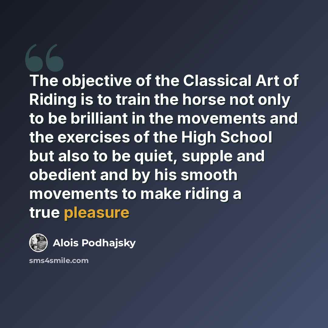 “The objective of the Classical Art of Riding is to train the horse not only to be brilliant in the movements and the exercises of the High School but also to be quiet, supple and obedient and by his smooth movements to make riding a true pleasure” quote by Alois Podhajsky