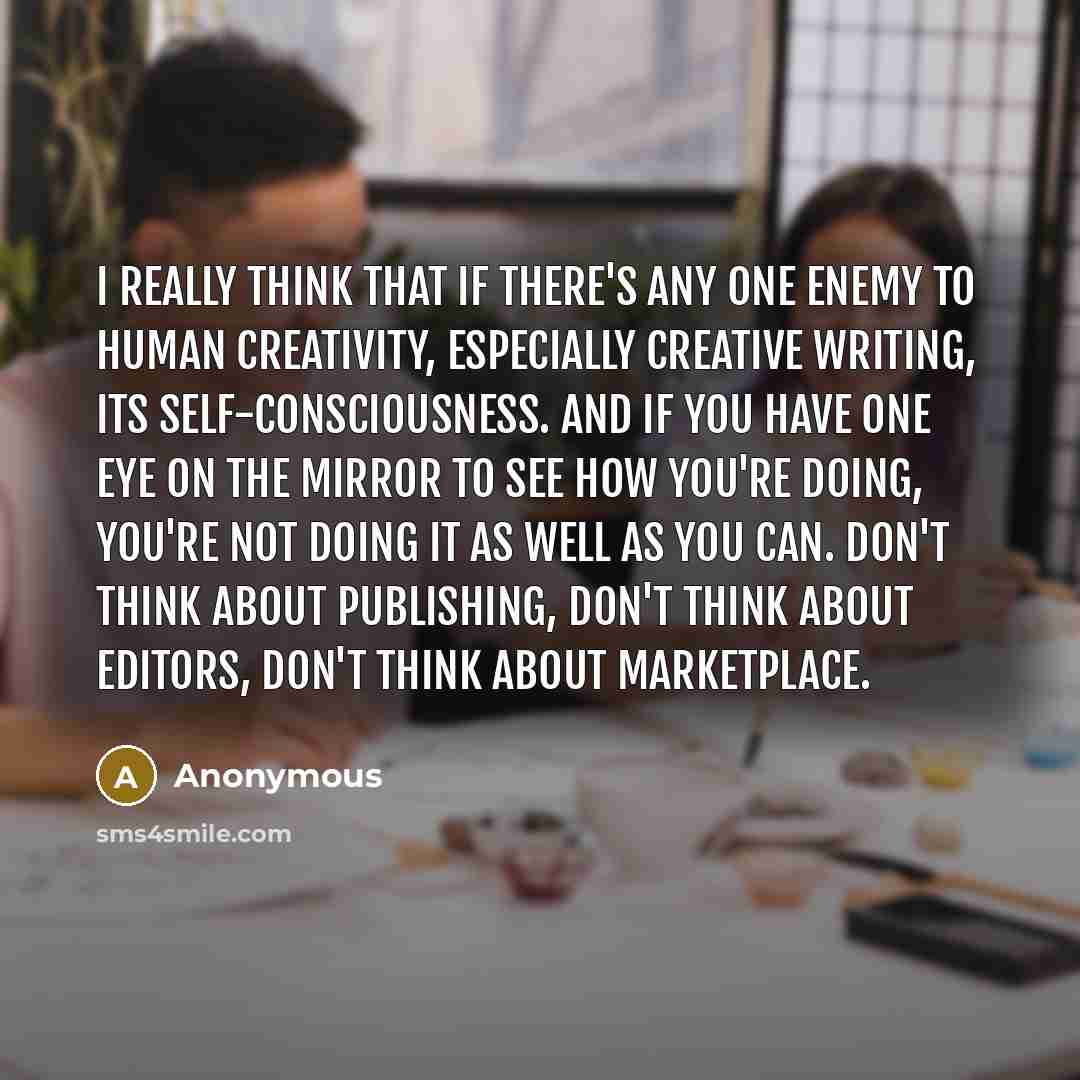 “I really think that if there's any one enemy to human creativity, especially creative writing, its self-consciousness. And if you have one eye on the mirror to see how you're doing, you're not doing it as well as you can. Don't think about publishing, don't think about editors, don't think about…” quote by Anonymous