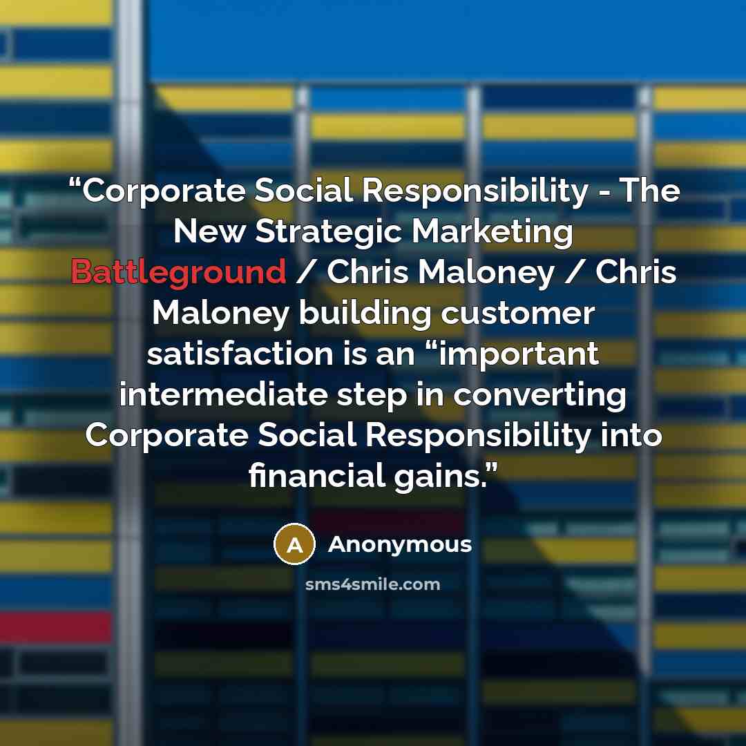“Corporate Social Responsibility - The New Strategic Marketing Battleground / Chris Maloney / Chris Maloney building customer satisfaction is an “important intermediate step in converting Corporate Social Responsibility into financial gains.” quote by Anonymous