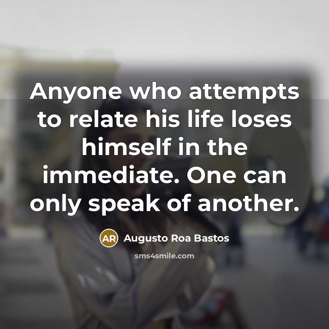 “Anyone who attempts to relate his life loses himself in the immediate. One can only speak of another.” quote by Augusto Roa Bastos
