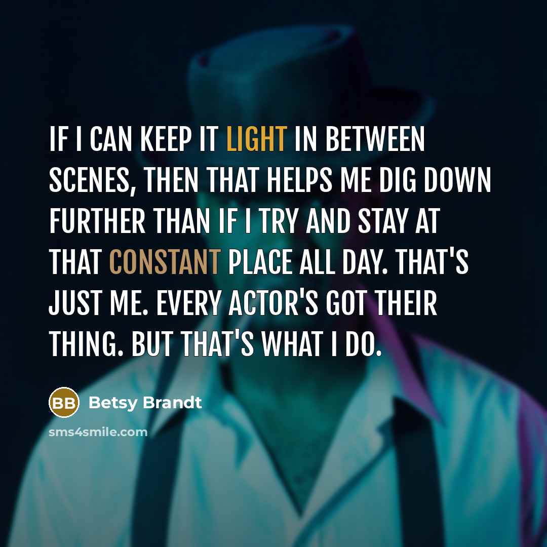 “If I can keep it light in between scenes, then that helps me dig down further than if I try and stay at that constant place all day. That's just me. Every actor's got their thing. But that's what I do.” quote by Betsy Brandt