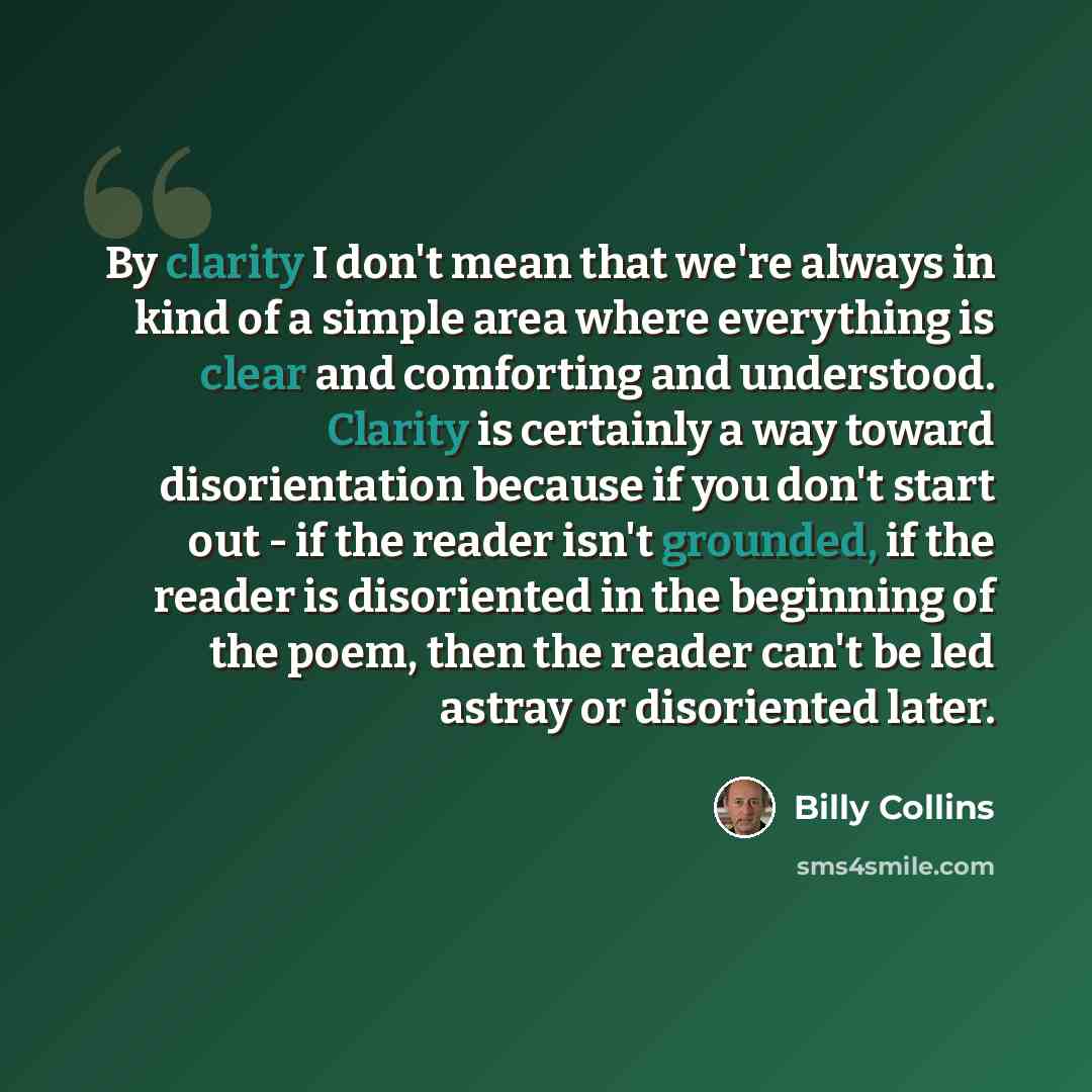 “By clarity I don't mean that we're always in kind of a simple area where everything is clear and comforting and understood. Clarity is certainly a way toward disorientation because if you don't start out - if the reader isn't grounded, if the reader is disoriented in the beginning of the poem…” quote by Billy Collins