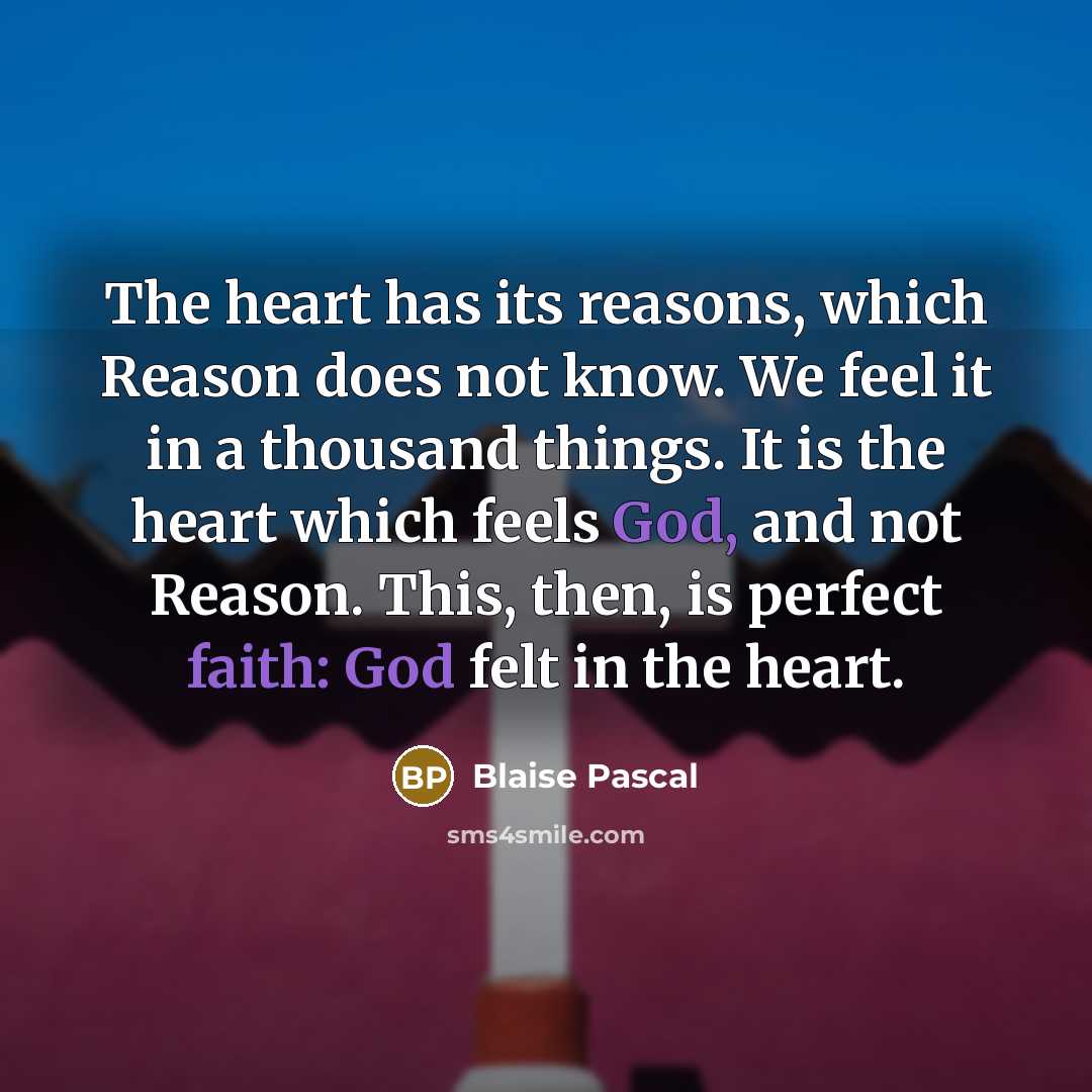 “The heart has its reasons, which Reason does not know. We feel it in a thousand things. It is the heart which feels God, and not Reason. This, then, is perfect faith: God felt in the heart.” quote by Blaise Pascal