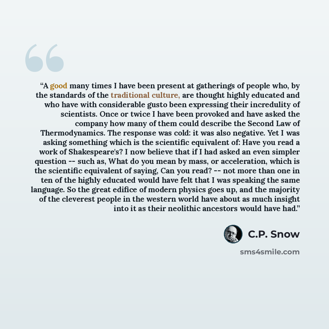 “A good many times I have been present at gatherings of people who, by the standards of the traditional culture, are thought highly educated and who have with considerable gusto been expressing their incredulity of scientists. Once or twice I have been provoked and have asked the company how many…” quote by C.P. Snow