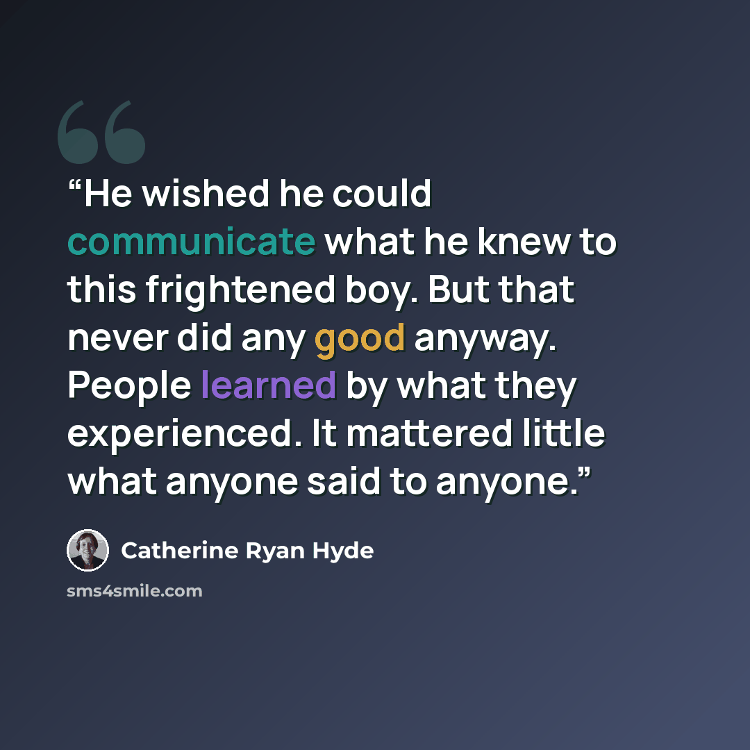 “He wished he could communicate what he knew to this frightened boy. But that never did any good anyway. People learned by what they experienced. It mattered little what anyone said to anyone.” quote by Catherine Ryan Hyde