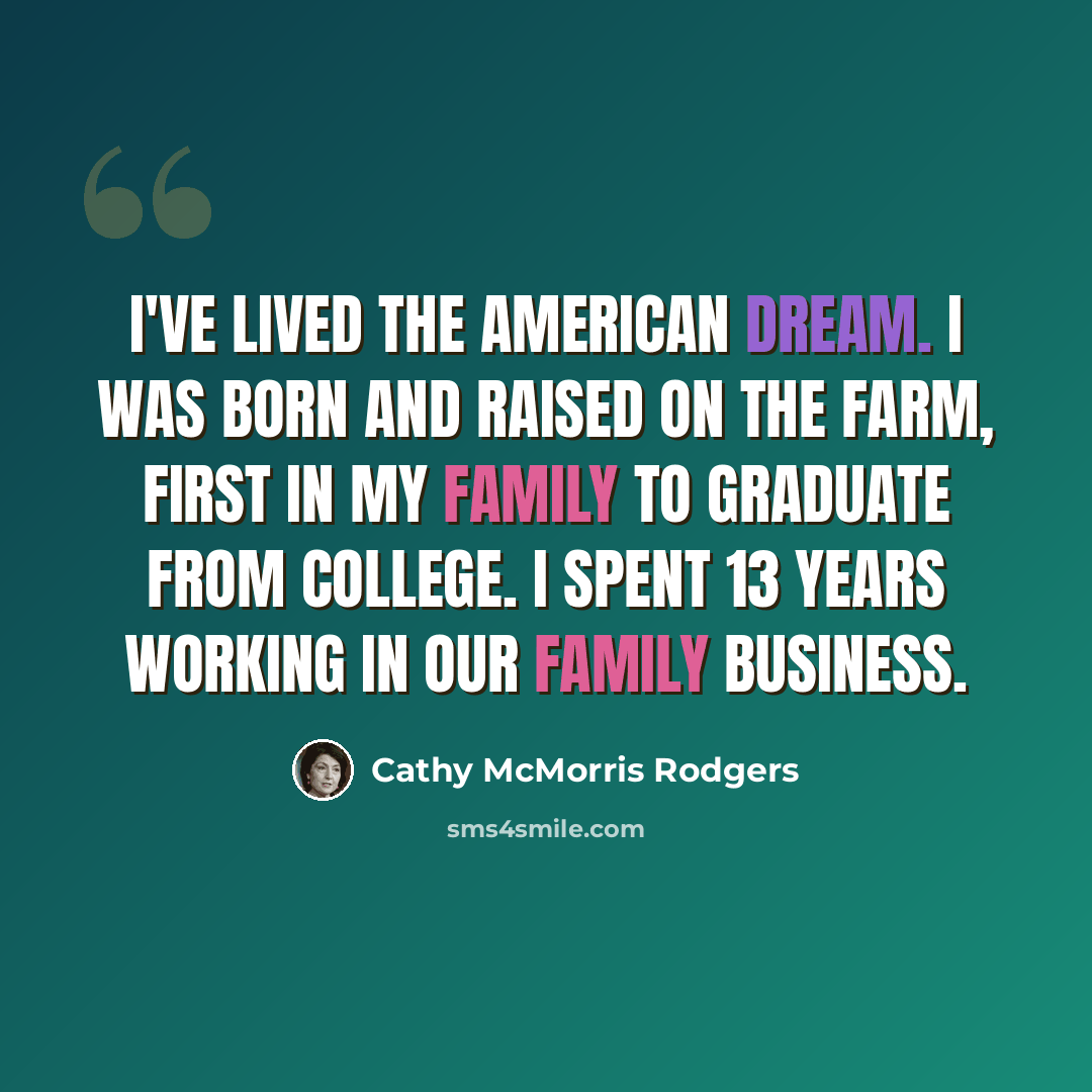 “I've lived the American dream. I was born and raised on the farm, first in my family to graduate from college. I spent 13 years working in our family business.” quote by Cathy McMorris Rodgers