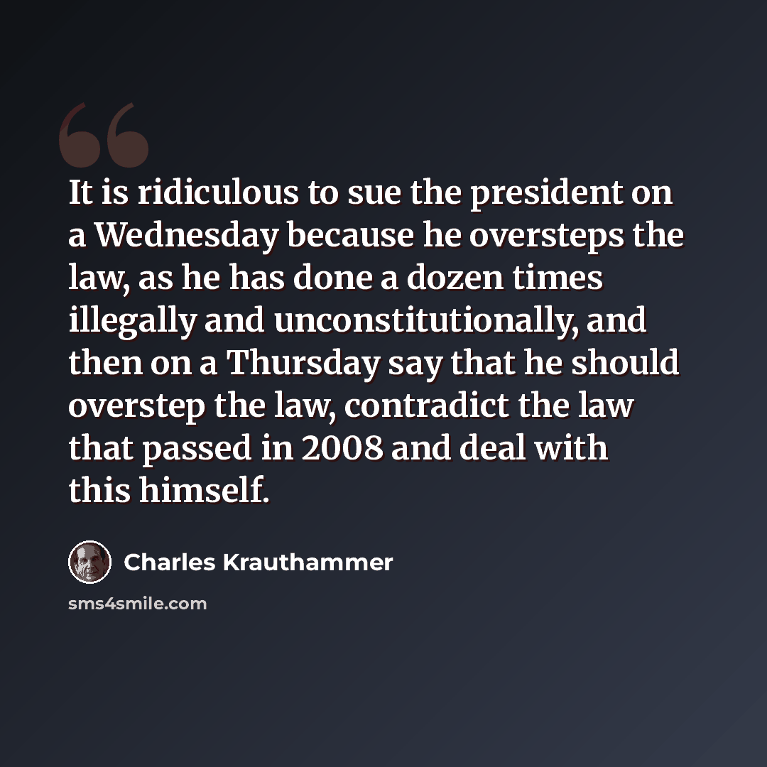 “It is ridiculous to sue the president on a Wednesday because he oversteps the law, as he has done a dozen times illegally and unconstitutionally, and then on a Thursday say that he should overstep the law, contradict the law that passed in 2008 and deal with this himself.” quote by Charles Krauthammer