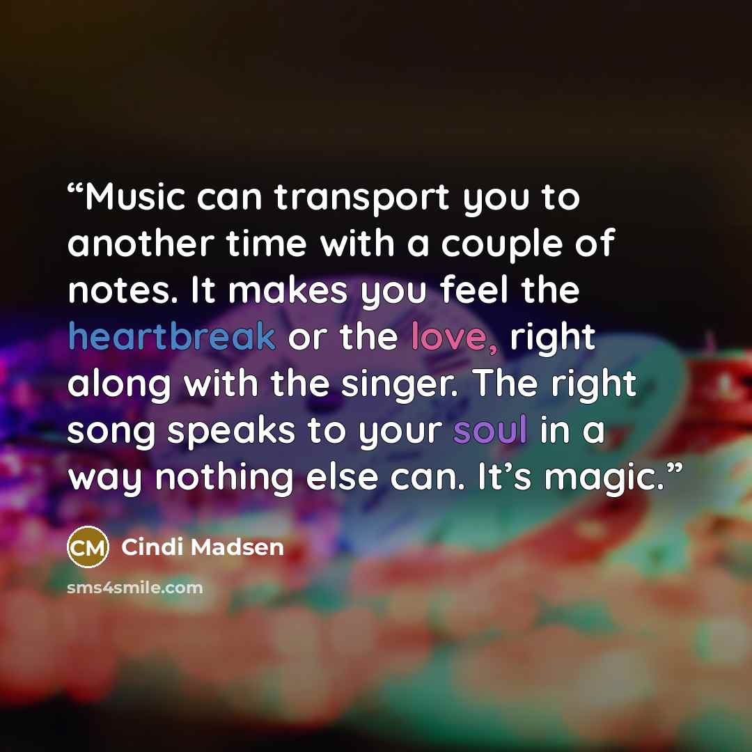 “Music can transport you to another time with a couple of notes. It makes you feel the heartbreak or the love, right along with the singer. The right song speaks to your soul in a way nothing else can. It’s magic.” quote by Cindi Madsen