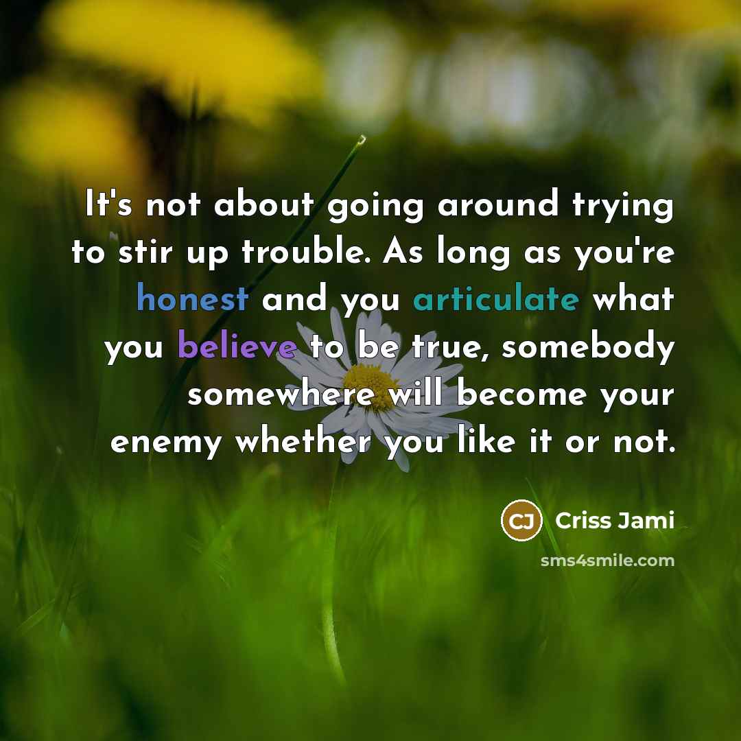 “It's not about going around trying to stir up trouble. As long as you're honest and you articulate what you believe to be true, somebody somewhere will become your enemy whether you like it or not.” quote by Criss Jami