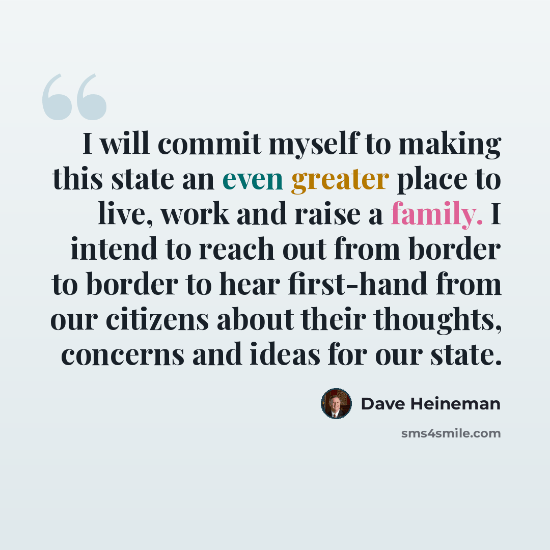 “I will commit myself to making this state an even greater place to live, work and raise a family. I intend to reach out from border to border to hear first-hand from our citizens about their thoughts, concerns and ideas for our state.” quote by Dave Heineman