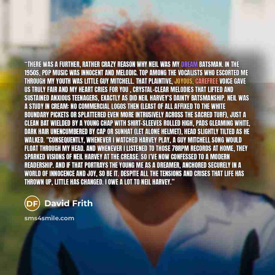 “There was a further, rather crazy reason why Neil was my dream batsman. In the 1950s, pop music was innocent and melodic. Top among the vocalists who escorted me through my youth was little Guy Mitchell. That plaintive, joyous, carefree voice gave us Truly Fair and My Heart Cries for You…” quote by David Frith