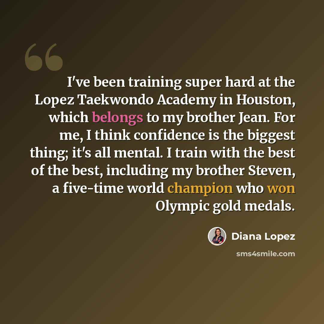 “I've been training super hard at the Lopez Taekwondo Academy in Houston, which belongs to my brother Jean. For me, I think confidence is the biggest thing; it's all mental. I train with the best of the best, including my brother Steven, a five-time world champion who won Olympic gold medals.” quote by Diana Lopez