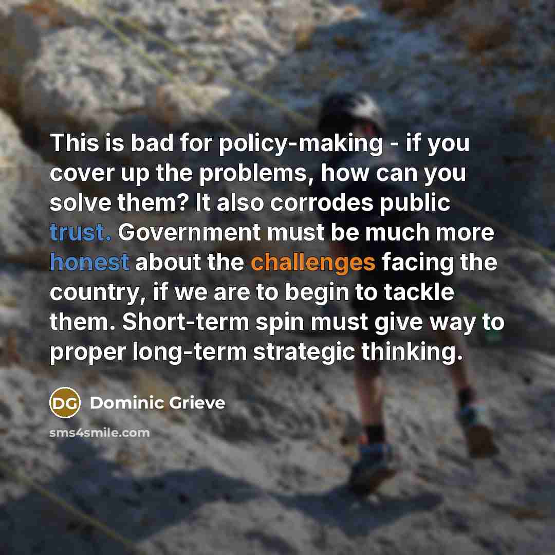 “This is bad for policy-making - if you cover up the problems, how can you solve them? It also corrodes public trust. Government must be much more honest about the challenges facing the country, if we are to begin to tackle them. Short-term spin must give way to proper long-term strategic thinking.” quote by Dominic Grieve
