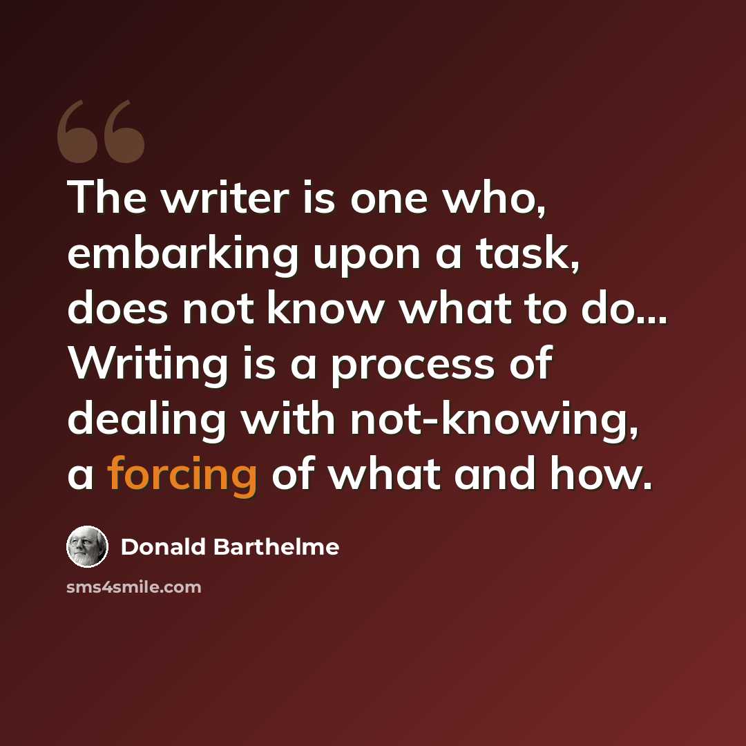 “The writer is one who, embarking upon a task, does not know what to do... Writing is a process of dealing with not-knowing, a forcing of what and how.” quote by Donald Barthelme
