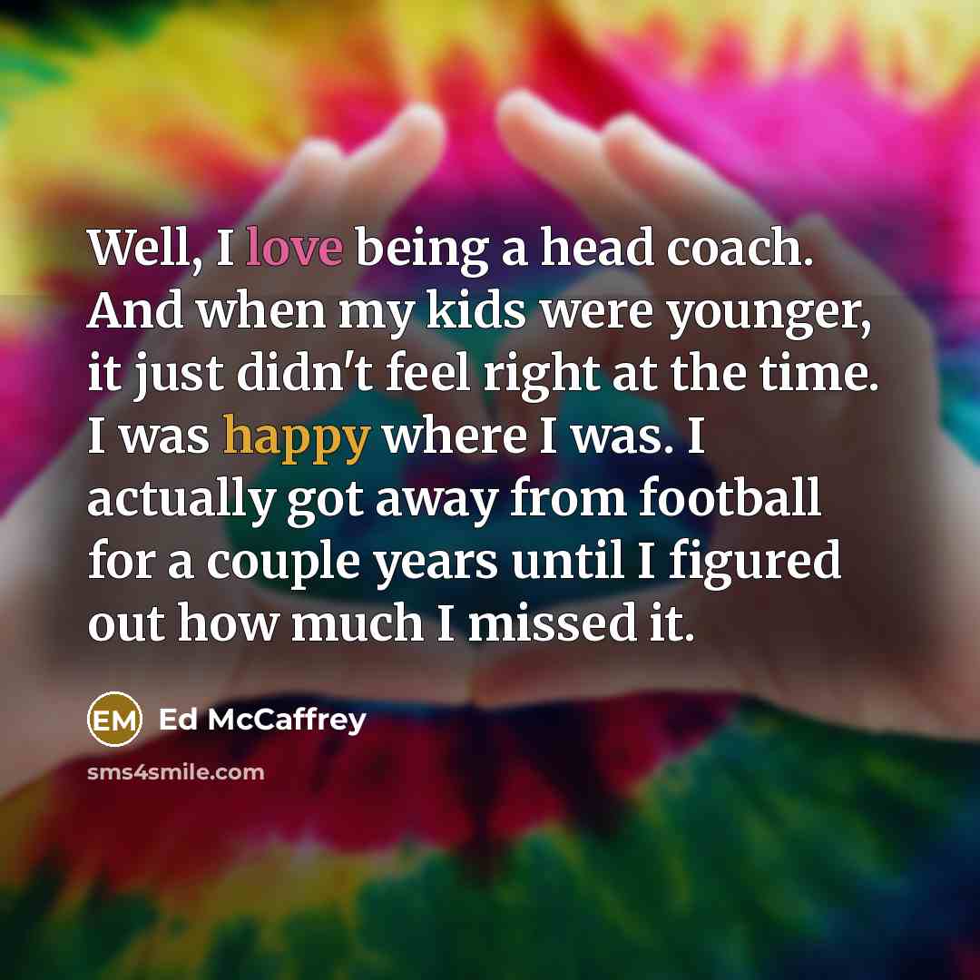 “Well, I love being a head coach. And when my kids were younger, it just didn't feel right at the time. I was happy where I was. I actually got away from football for a couple years until I figured out how much I missed it.” quote by Ed McCaffrey