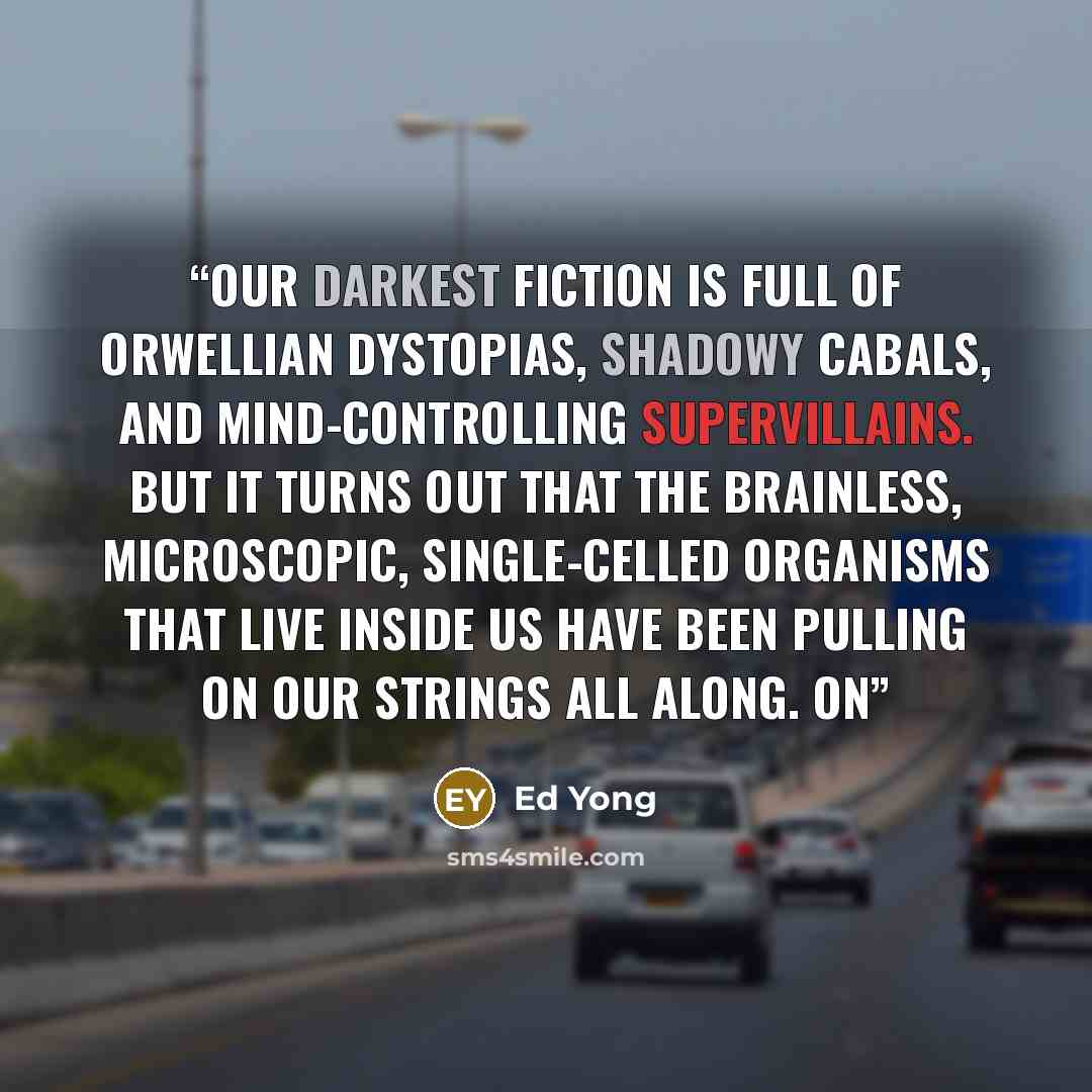 “Our darkest fiction is full of Orwellian dystopias, shadowy cabals, and mind-controlling supervillains. But it turns out that the brainless, microscopic, single-celled organisms that live inside us have been pulling on our strings all along. On” quote by Ed Yong