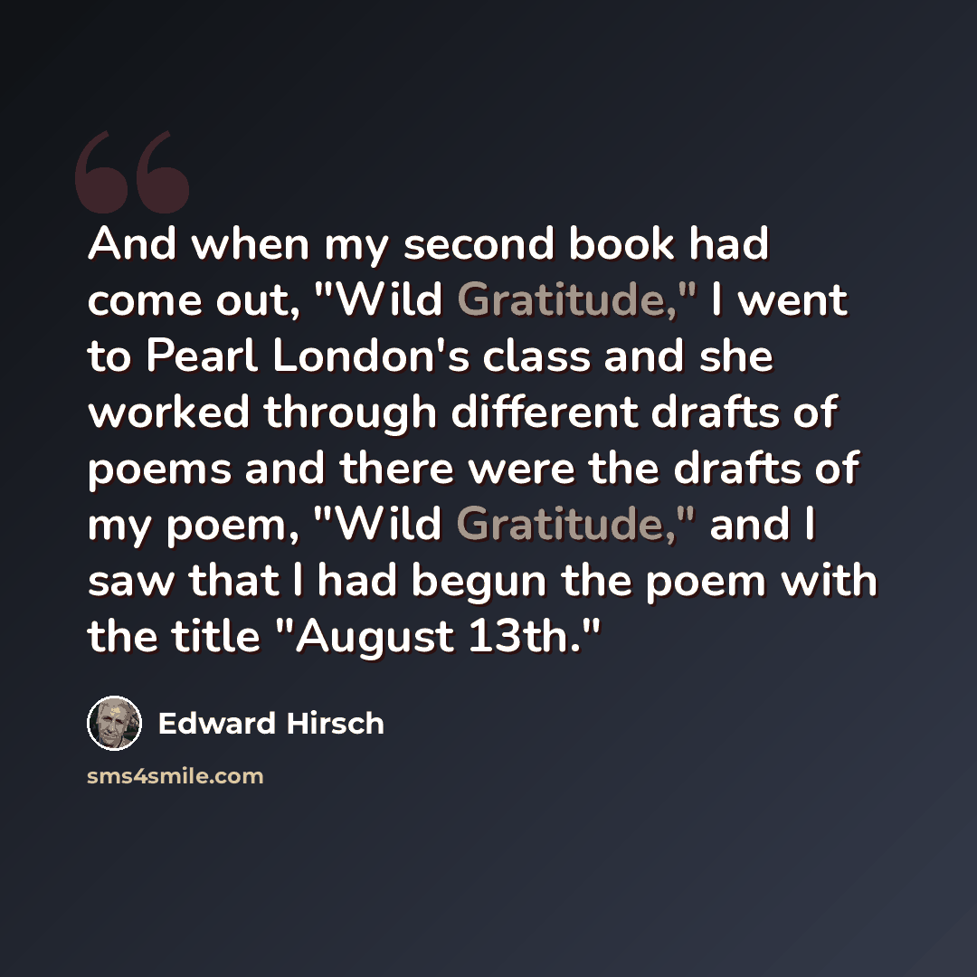 “And when my second book had come out, "Wild Gratitude," I went to Pearl London's class and she worked through different drafts of poems and there were the drafts of my poem, "Wild Gratitude," and I saw that I had begun the poem with the title "August 13th."” quote by Edward Hirsch