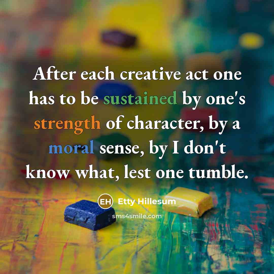 “After each creative act one has to be sustained by one's strength of character, by a moral sense, by I don't know what, lest one tumble.” quote by Etty Hillesum