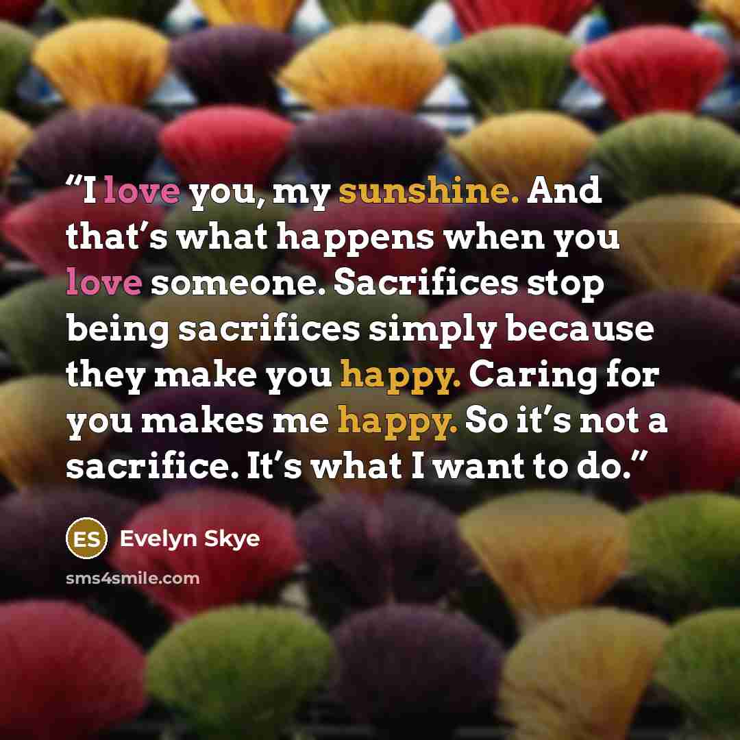 “I love you, my sunshine. And that’s what happens when you love someone. Sacrifices stop being sacrifices simply because they make you happy. Caring for you makes me happy. So it’s not a sacrifice. It’s what I want to do.” quote by Evelyn Skye