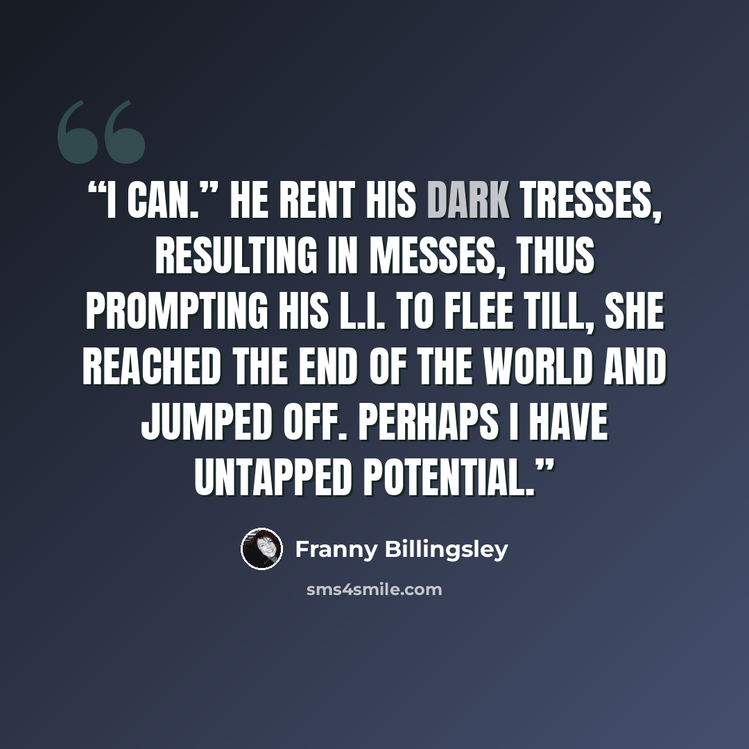 “I can.” He rent his dark tresses, Resulting in messes, Thus prompting his L.I. to flee till, she reached the end of the world and jumped off. Perhaps I have untapped potential.” quote by Franny Billingsley
