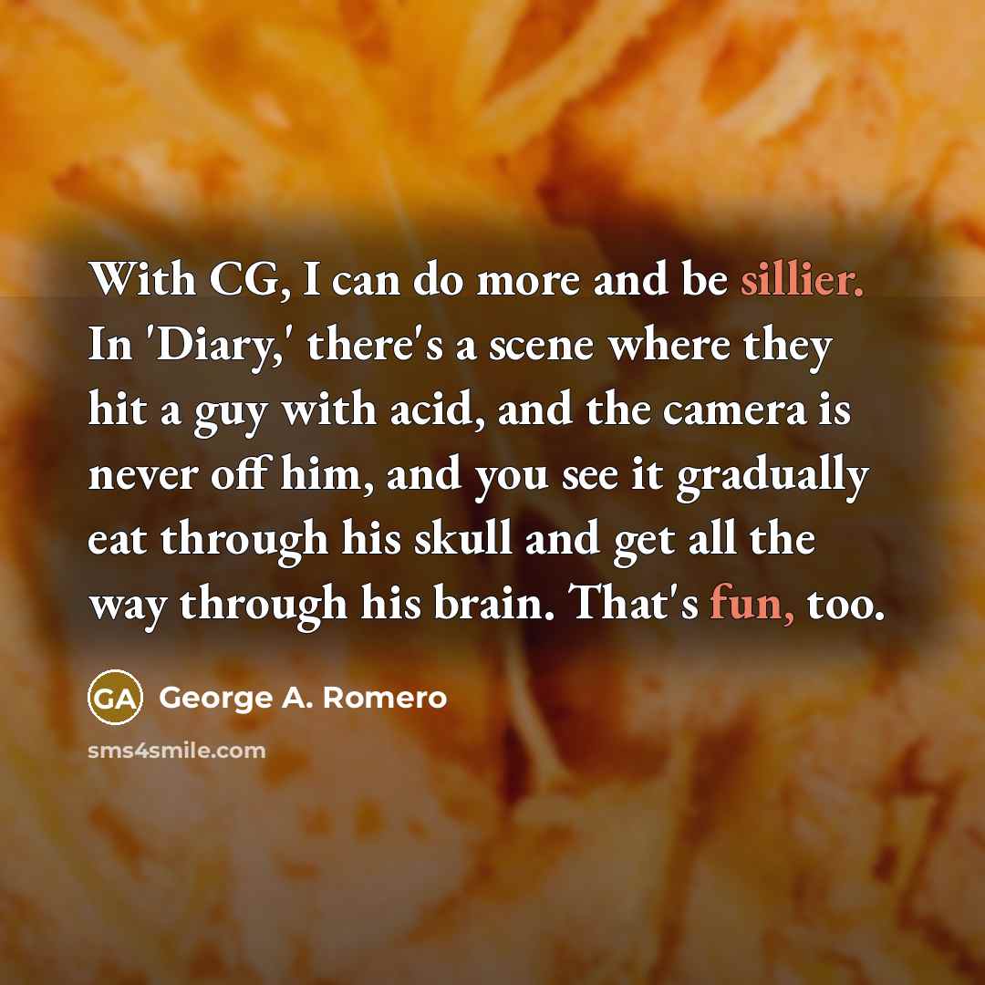 “With CG, I can do more and be sillier. In 'Diary,' there's a scene where they hit a guy with acid, and the camera is never off him, and you see it gradually eat through his skull and get all the way through his brain. That's fun, too.” quote by George A. Romero
