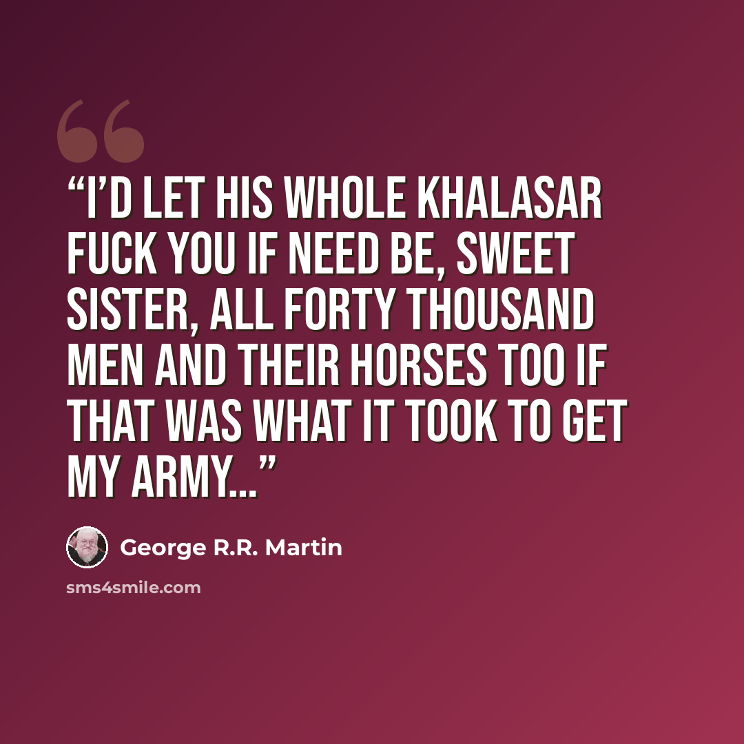 “I’d let his whole khalasar fuck you if need be, sweet sister, all forty thousand men and their horses too if that was what it took to get my army…” quote by George R.R. Martin
