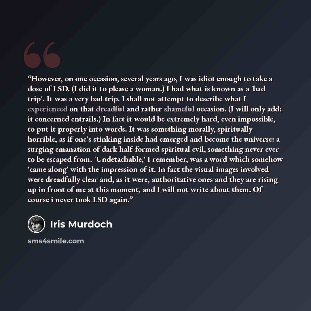 “However, on one occasion, several years ago, I was idiot enough to take a dose of LSD. (I did it to please a woman.) I had what is known as a 'bad trip'. It was a very bad trip. I shall not attempt to describe what I experienced on that dreadful and rather shameful occasion. (I will only add: it…” quote by Iris Murdoch