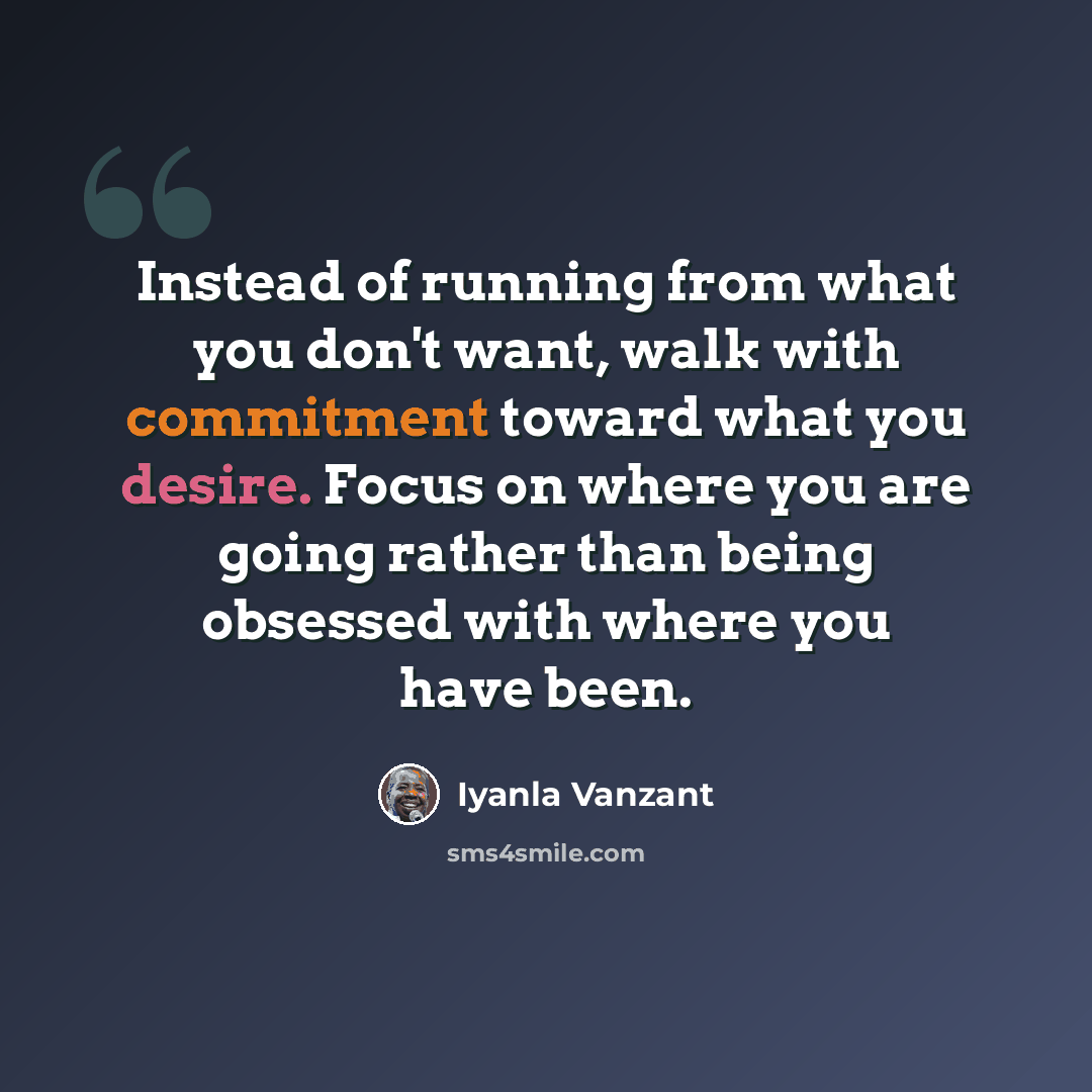 “Instead of running from what you don't want, walk with commitment toward what you desire. Focus on where you are going rather than being obsessed with where you have been.” quote by Iyanla Vanzant