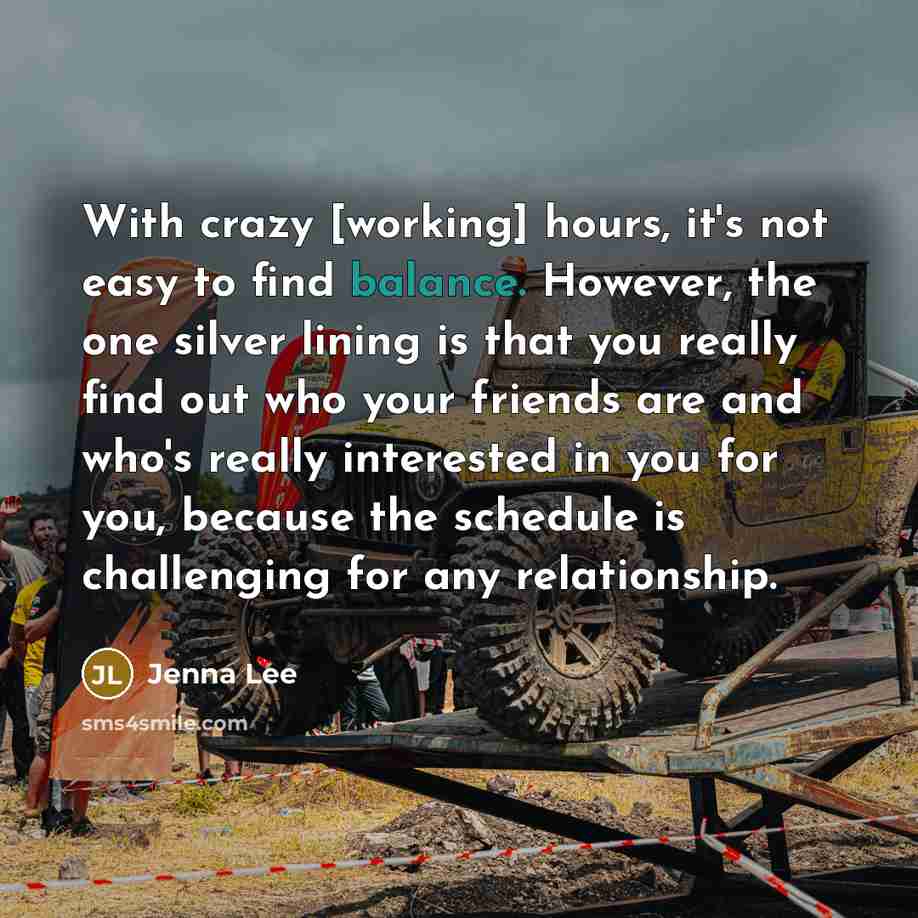 “With crazy [working] hours, it's not easy to find balance. However, the one silver lining is that you really find out who your friends are and who's really interested in you for you, because the schedule is challenging for any relationship.” quote by Jenna Lee