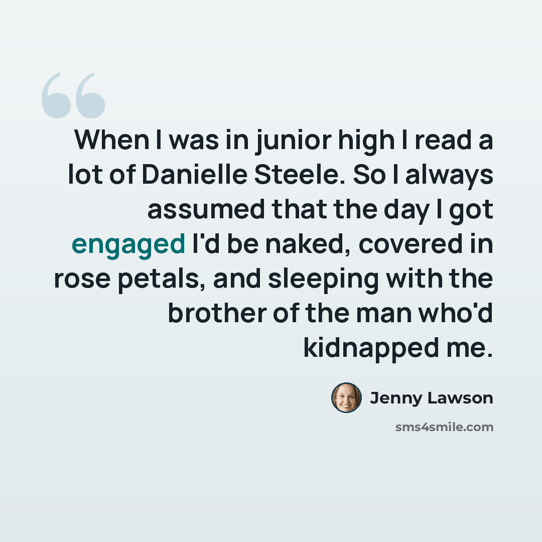 “When I was in junior high I read a lot of Danielle Steele. So I always assumed that the day I got engaged I'd be naked, covered in rose petals, and sleeping with the brother of the man who'd kidnapped me.” quote by Jenny Lawson