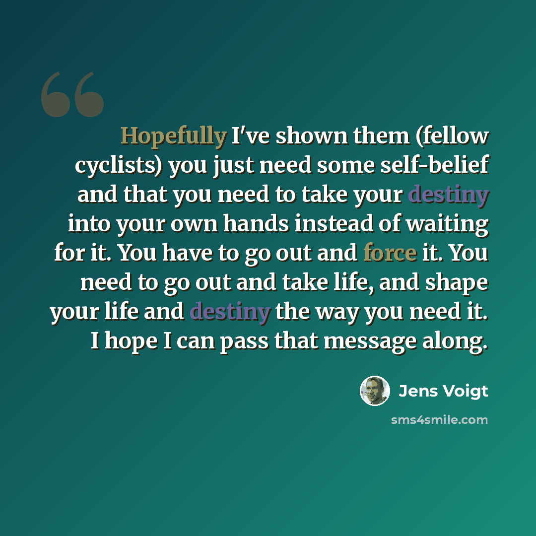 “Hopefully I've shown them (fellow cyclists) you just need some self-belief and that you need to take your destiny into your own hands instead of waiting for it. You have to go out and force it. You need to go out and take life, and shape your life and destiny the way you need it. I hope I can pass…” quote by Jens Voigt