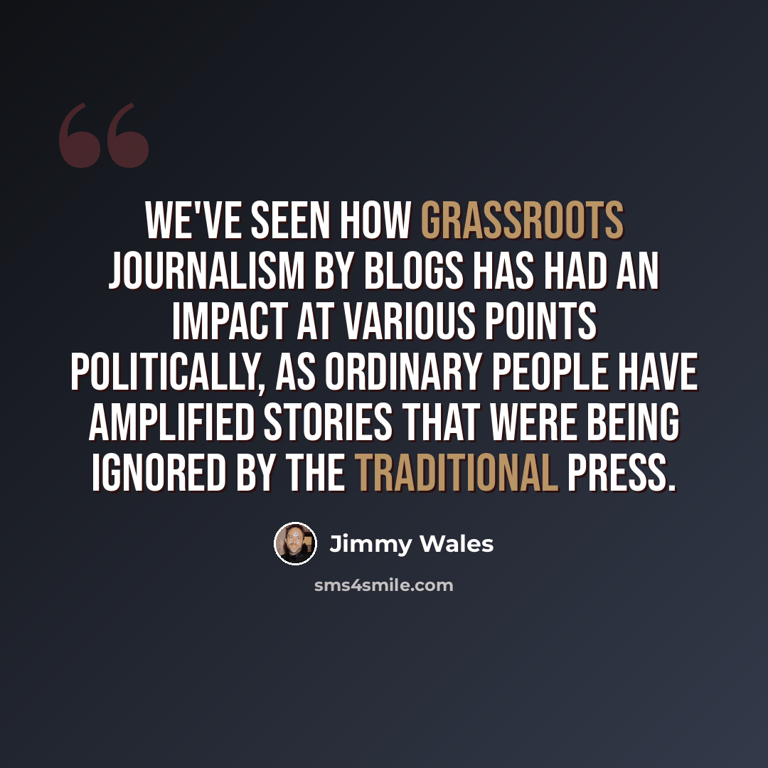 “We've seen how grassroots journalism by blogs has had an impact at various points politically, as ordinary people have amplified stories that were being ignored by the traditional press.” quote by Jimmy Wales