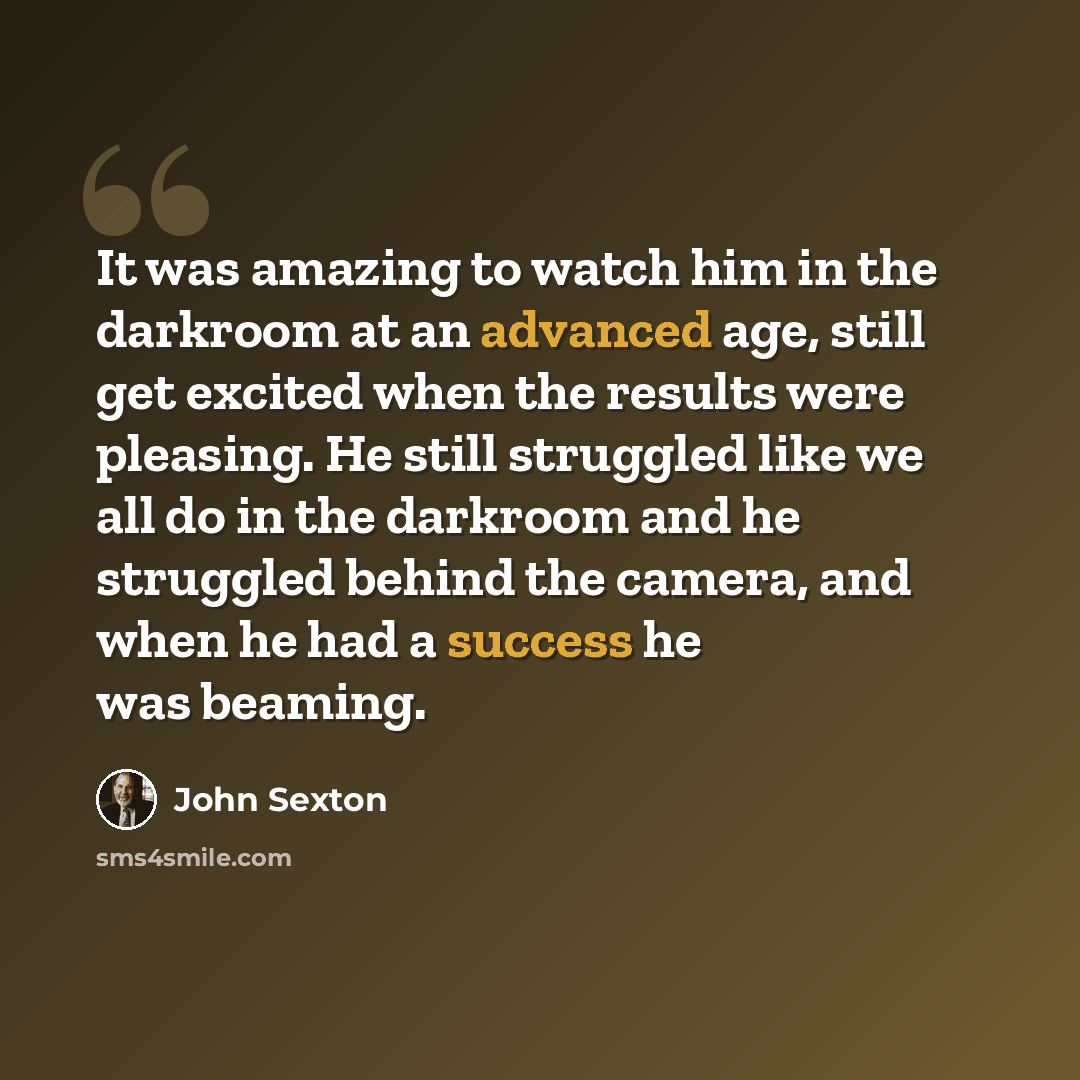 “It was amazing to watch him in the darkroom at an advanced age, still get excited when the results were pleasing. He still struggled like we all do in the darkroom and he struggled behind the camera, and when he had a success he was beaming.” quote by John Sexton