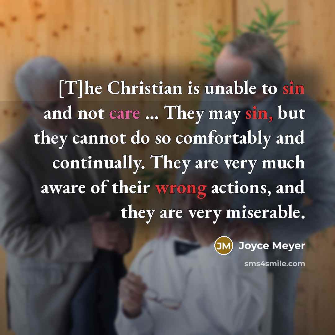 “[T]he Christian is unable to sin and not care ... They may sin, but they cannot do so comfortably and continually. They are very much aware of their wrong actions, and they are very miserable.” quote by Joyce Meyer