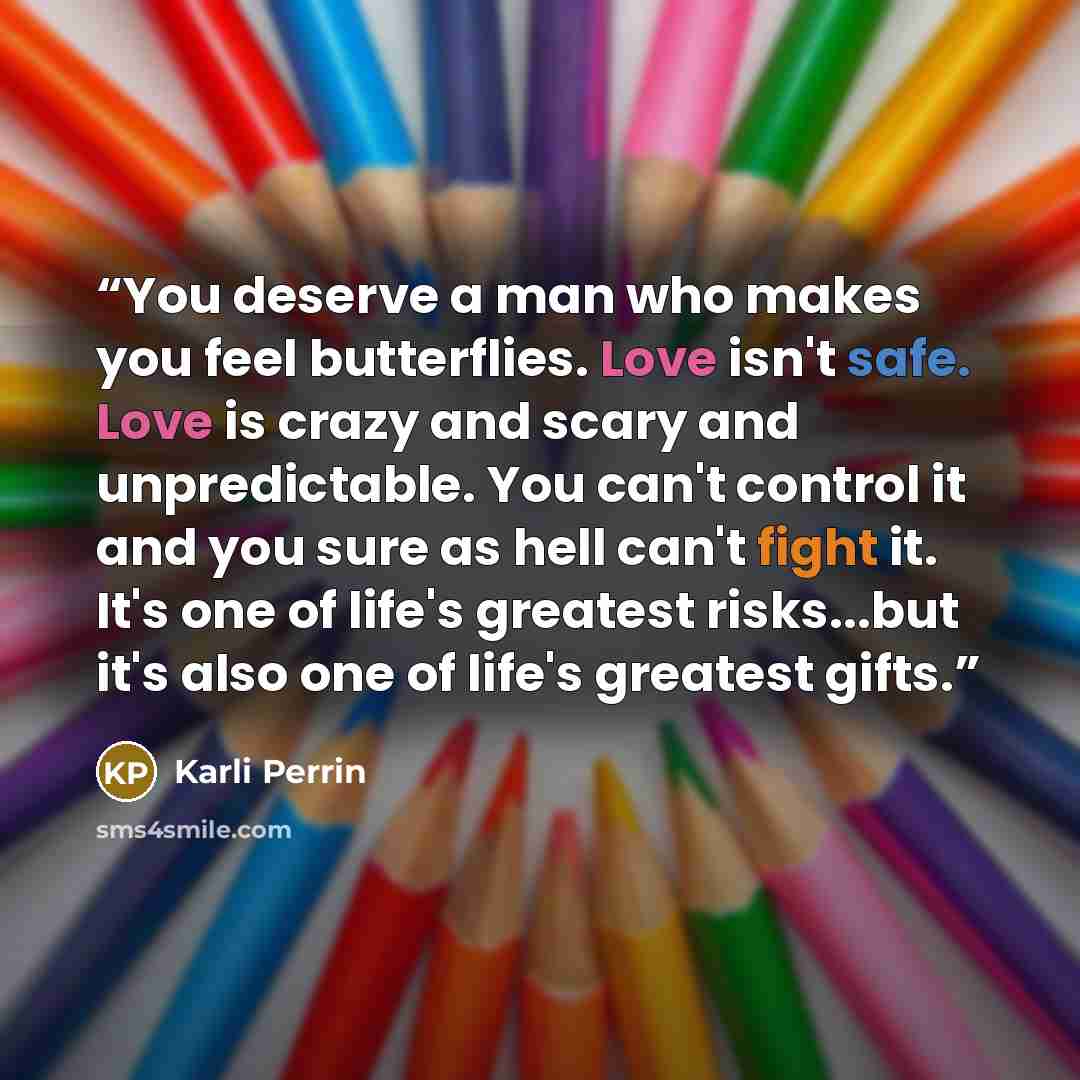 “You deserve a man who makes you feel butterflies. Love isn't safe. Love is crazy and scary and unpredictable. You can't control it and you sure as hell can't fight it. It's one of life's greatest risks...but it's also one of life's greatest gifts.” quote by Karli Perrin
