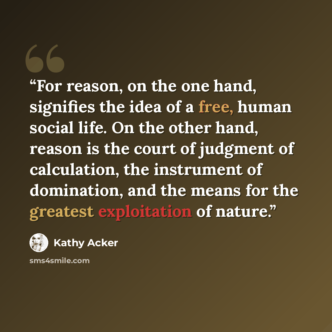 “For reason, on the one hand, signifies the idea of a free, human social life. On the other hand, reason is the court of judgment of calculation, the instrument of domination, and the means for the greatest exploitation of nature.” quote by Kathy Acker