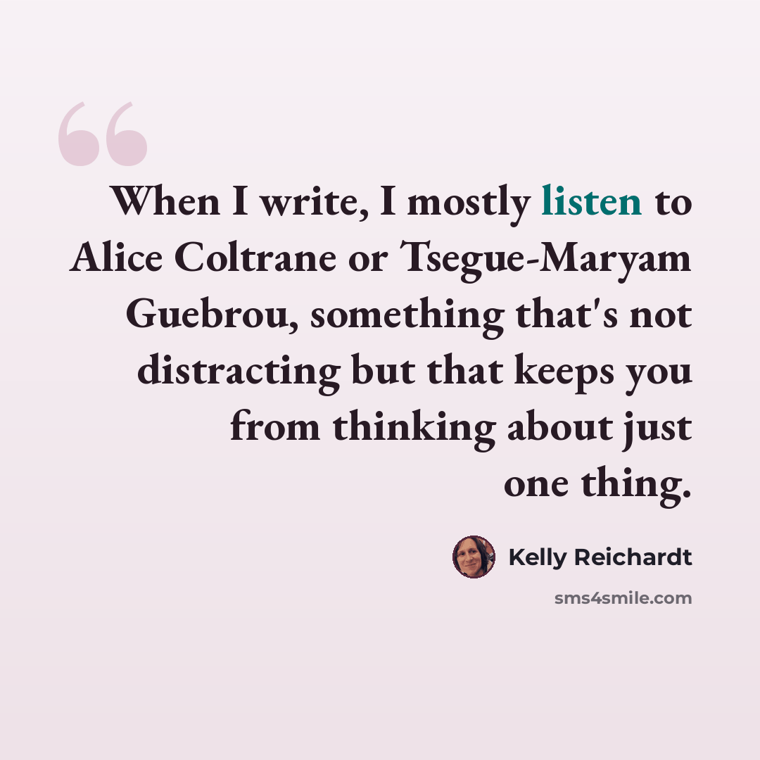 “When I write, I mostly listen to Alice Coltrane or Tsegue-Maryam Guebrou, something that's not distracting but that keeps you from thinking about just one thing.” quote by Kelly Reichardt