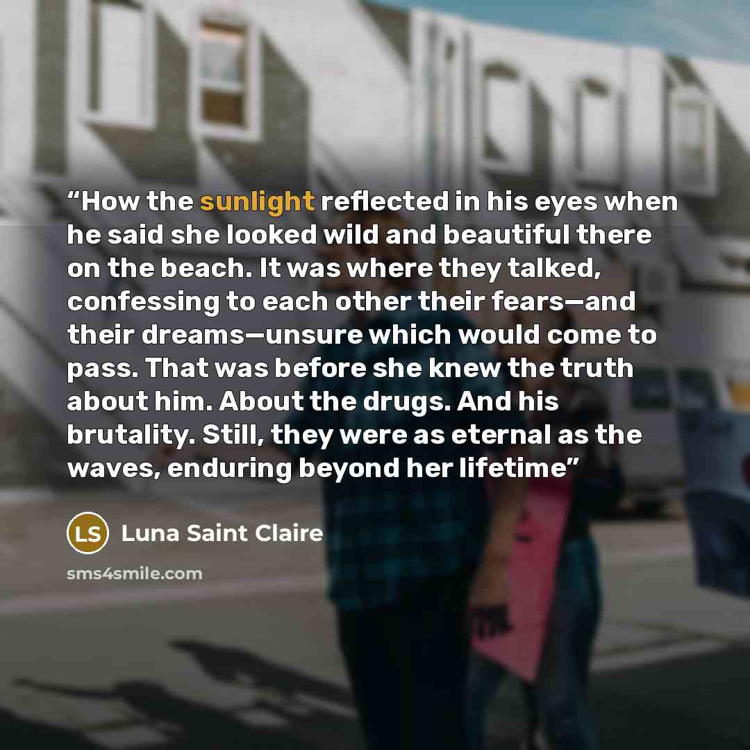 “How the sunlight reflected in his eyes when he said she looked wild and beautiful there on the beach. It was where they talked, confessing to each other their fears—and their dreams—unsure which would come to pass. That was before she knew the truth about him. About the drugs. And his brutality…” quote by Luna Saint Claire