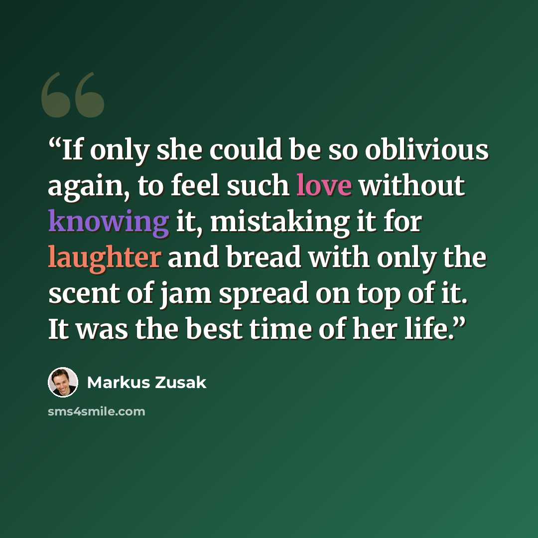 “If only she could be so oblivious again, to feel such love without knowing it, mistaking it for laughter and bread with only the scent of jam spread on top of it. It was the best time of her life.” quote by Markus Zusak